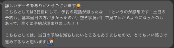 詳しいデータをありがとうございます。
こちらとしては３日目にして、予約の電話が減ったな！！というのが感想です！土日の予約も、基本当日の方が多かったのが、空き状況が目で見て分かるようになったのもあって、早くに予約が埋まりました！
こちらとしては、当日の予約を減らしたいところもありましたので、とてもいい感じで進めてるなと思います。